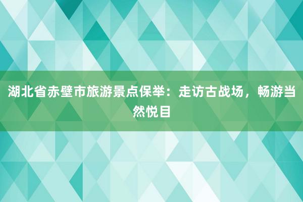 湖北省赤壁市旅游景点保举：走访古战场，畅游当然悦目